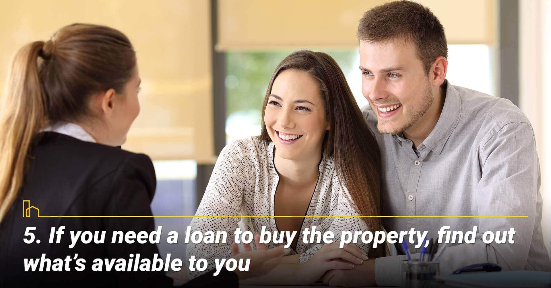 If you need a loan to buy the property, find out what’s available to you, work with a mortgage consultant