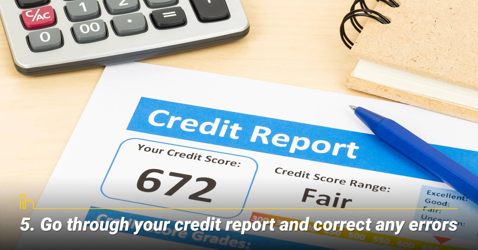 Go through your credit report and correct any errors, clean up errors in your credit report Go through your credit report and correct any errors, clean up errors in your credit report